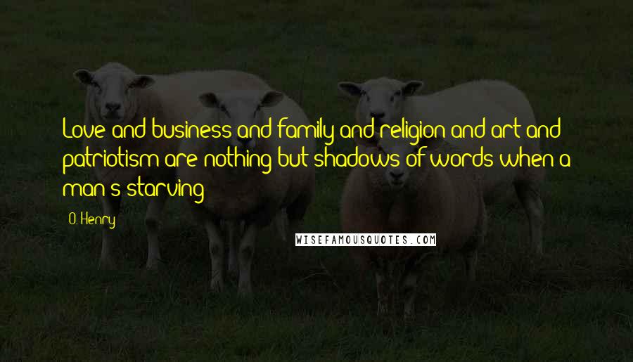 O. Henry Quotes: Love and business and family and religion and art and patriotism are nothing but shadows of words when a man's starving!