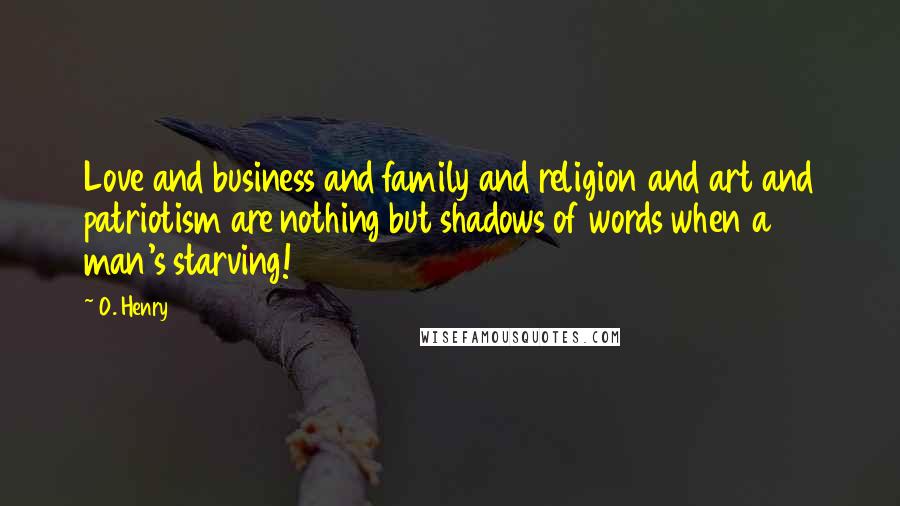 O. Henry Quotes: Love and business and family and religion and art and patriotism are nothing but shadows of words when a man's starving!