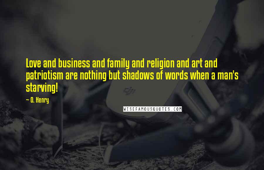 O. Henry Quotes: Love and business and family and religion and art and patriotism are nothing but shadows of words when a man's starving!