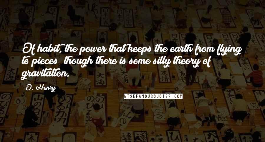 O. Henry Quotes: Of habit, the power that keeps the earth from flying to pieces; though there is some silly theory of gravitation.