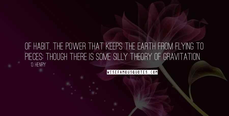O. Henry Quotes: Of habit, the power that keeps the earth from flying to pieces; though there is some silly theory of gravitation.