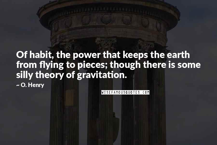 O. Henry Quotes: Of habit, the power that keeps the earth from flying to pieces; though there is some silly theory of gravitation.
