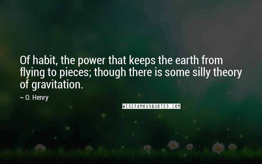 O. Henry Quotes: Of habit, the power that keeps the earth from flying to pieces; though there is some silly theory of gravitation.
