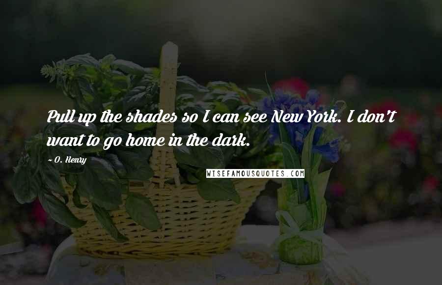 O. Henry Quotes: Pull up the shades so I can see New York. I don't want to go home in the dark.