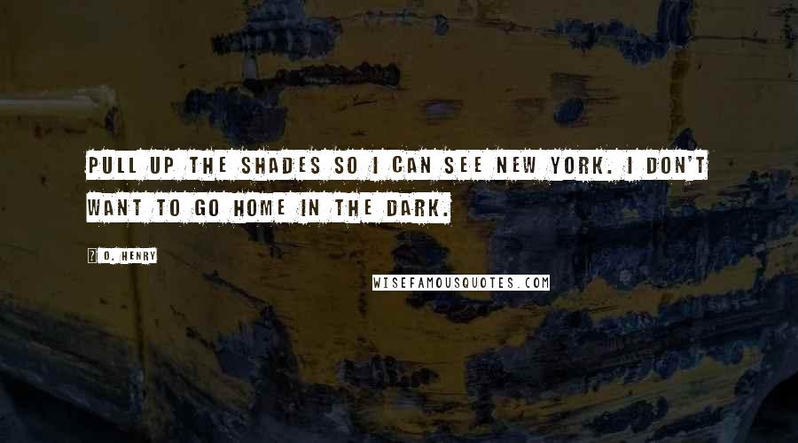 O. Henry Quotes: Pull up the shades so I can see New York. I don't want to go home in the dark.