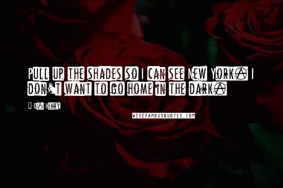 O. Henry Quotes: Pull up the shades so I can see New York. I don't want to go home in the dark.