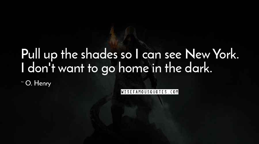 O. Henry Quotes: Pull up the shades so I can see New York. I don't want to go home in the dark.