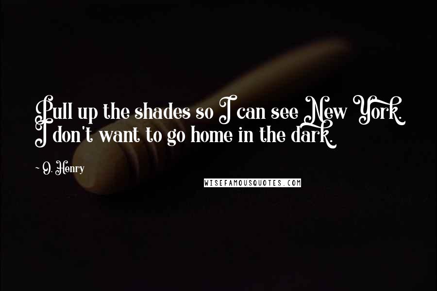 O. Henry Quotes: Pull up the shades so I can see New York. I don't want to go home in the dark.