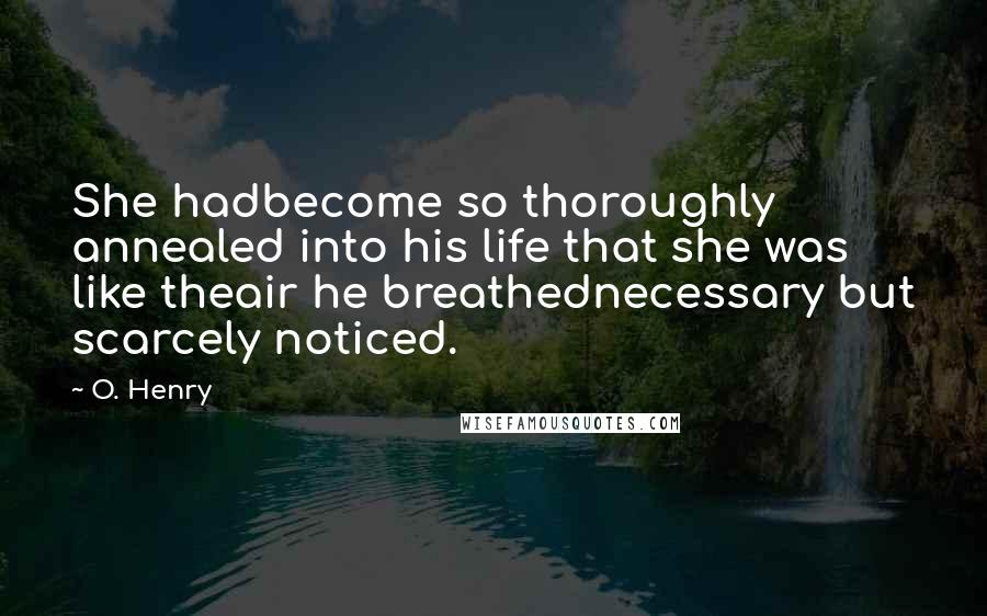 O. Henry Quotes: She hadbecome so thoroughly annealed into his life that she was like theair he breathednecessary but scarcely noticed.