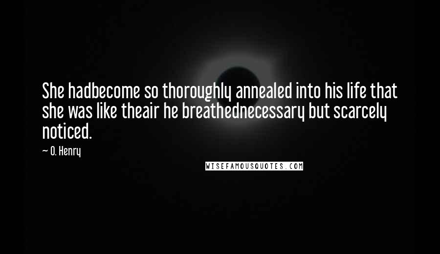 O. Henry Quotes: She hadbecome so thoroughly annealed into his life that she was like theair he breathednecessary but scarcely noticed.