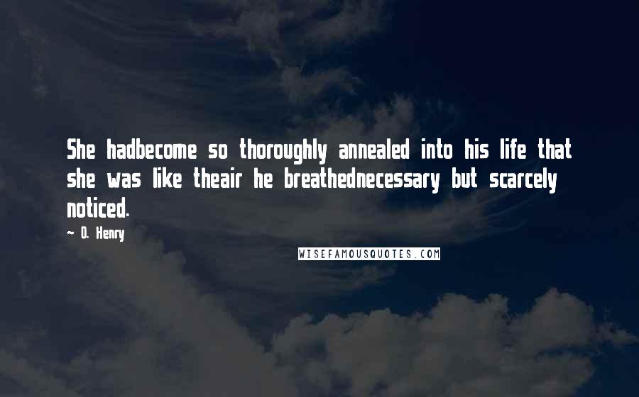 O. Henry Quotes: She hadbecome so thoroughly annealed into his life that she was like theair he breathednecessary but scarcely noticed.