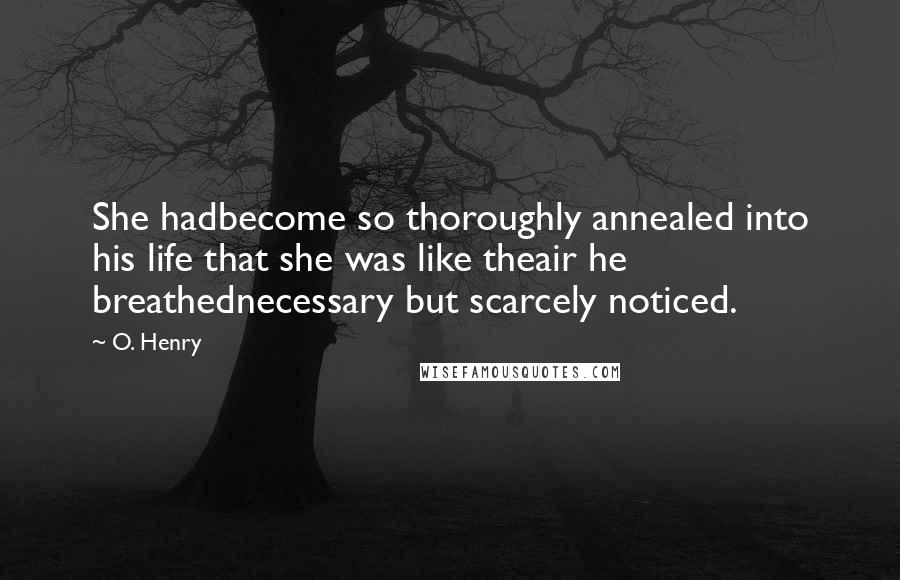 O. Henry Quotes: She hadbecome so thoroughly annealed into his life that she was like theair he breathednecessary but scarcely noticed.
