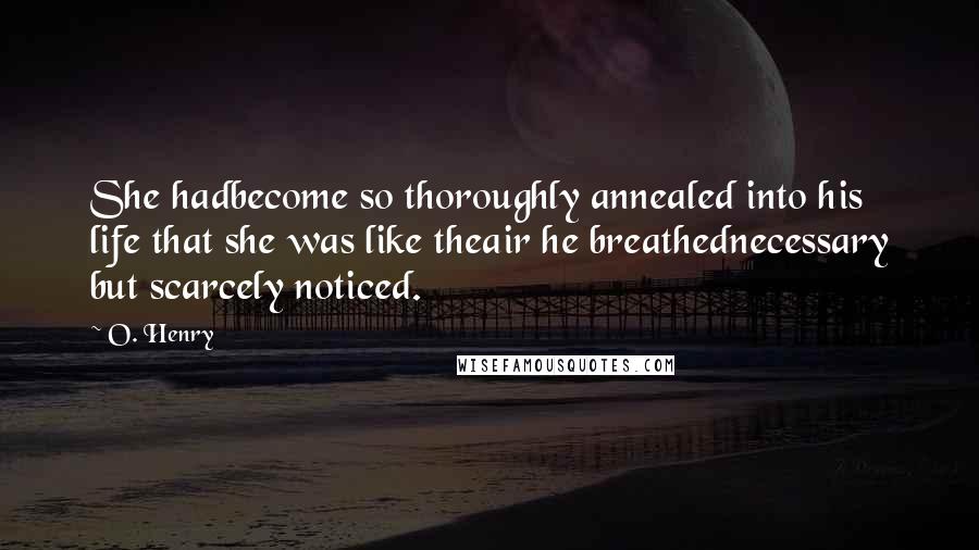 O. Henry Quotes: She hadbecome so thoroughly annealed into his life that she was like theair he breathednecessary but scarcely noticed.