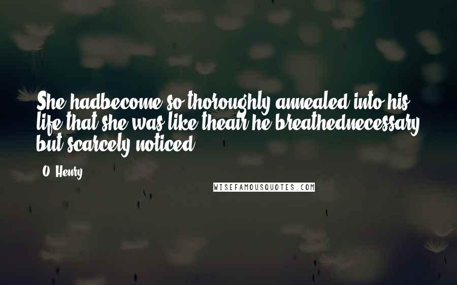 O. Henry Quotes: She hadbecome so thoroughly annealed into his life that she was like theair he breathednecessary but scarcely noticed.