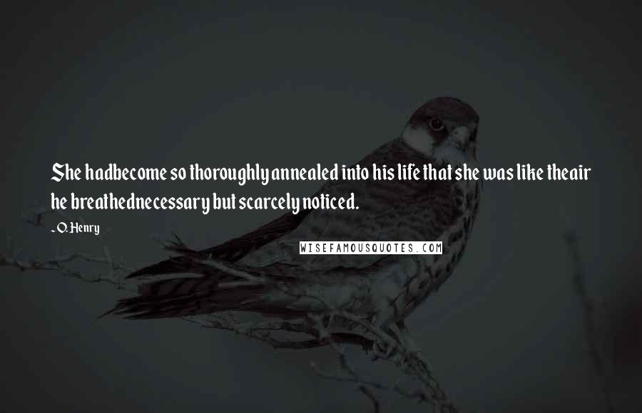 O. Henry Quotes: She hadbecome so thoroughly annealed into his life that she was like theair he breathednecessary but scarcely noticed.