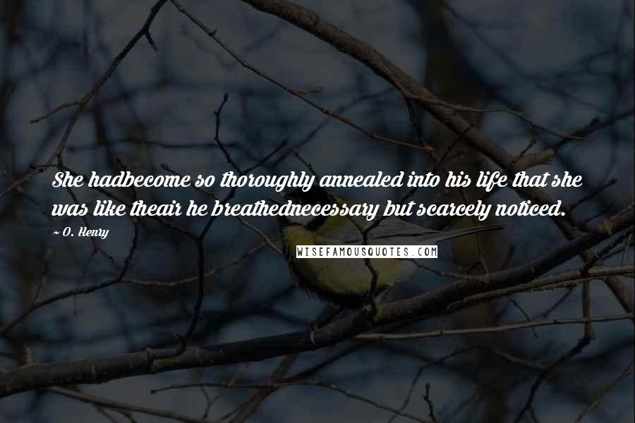 O. Henry Quotes: She hadbecome so thoroughly annealed into his life that she was like theair he breathednecessary but scarcely noticed.