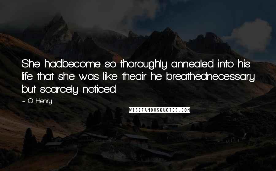 O. Henry Quotes: She hadbecome so thoroughly annealed into his life that she was like theair he breathednecessary but scarcely noticed.