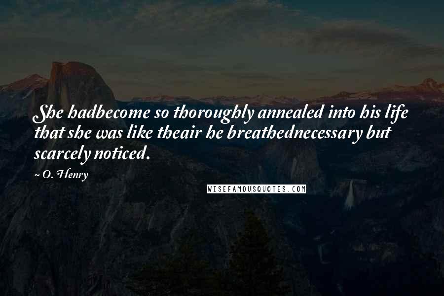 O. Henry Quotes: She hadbecome so thoroughly annealed into his life that she was like theair he breathednecessary but scarcely noticed.