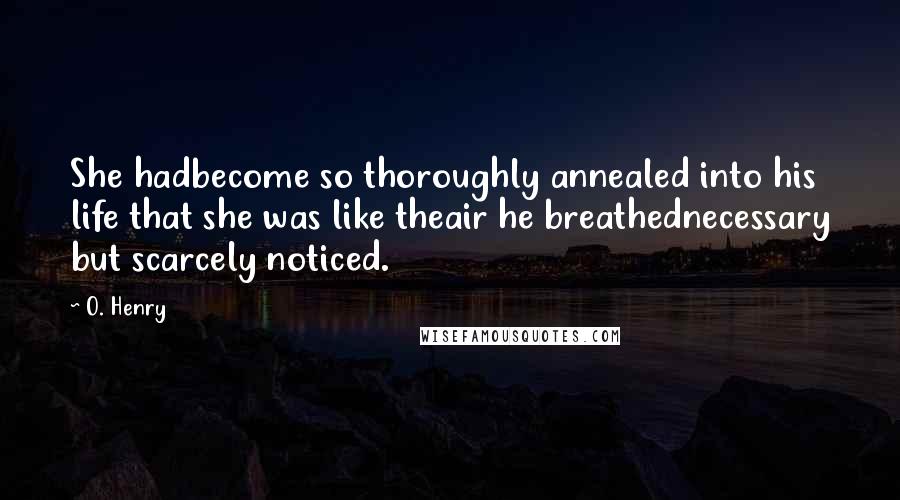 O. Henry Quotes: She hadbecome so thoroughly annealed into his life that she was like theair he breathednecessary but scarcely noticed.