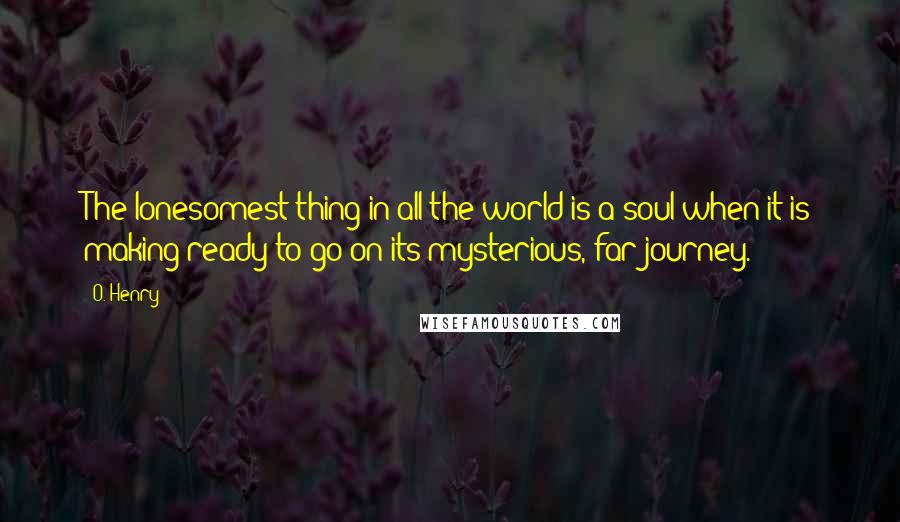 O. Henry Quotes: The lonesomest thing in all the world is a soul when it is making ready to go on its mysterious, far journey.