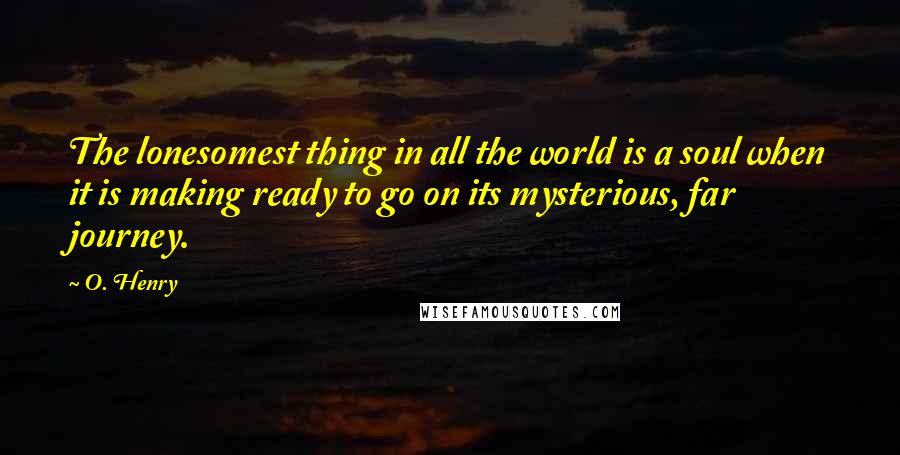 O. Henry Quotes: The lonesomest thing in all the world is a soul when it is making ready to go on its mysterious, far journey.