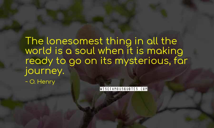 O. Henry Quotes: The lonesomest thing in all the world is a soul when it is making ready to go on its mysterious, far journey.