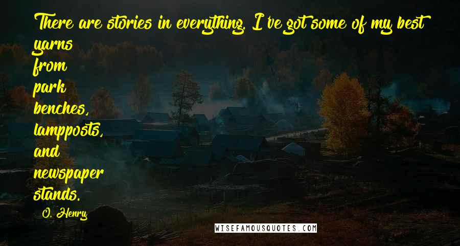 O. Henry Quotes: There are stories in everything. I've got some of my best yarns from park benches, lampposts, and newspaper stands.