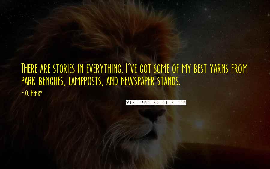 O. Henry Quotes: There are stories in everything. I've got some of my best yarns from park benches, lampposts, and newspaper stands.