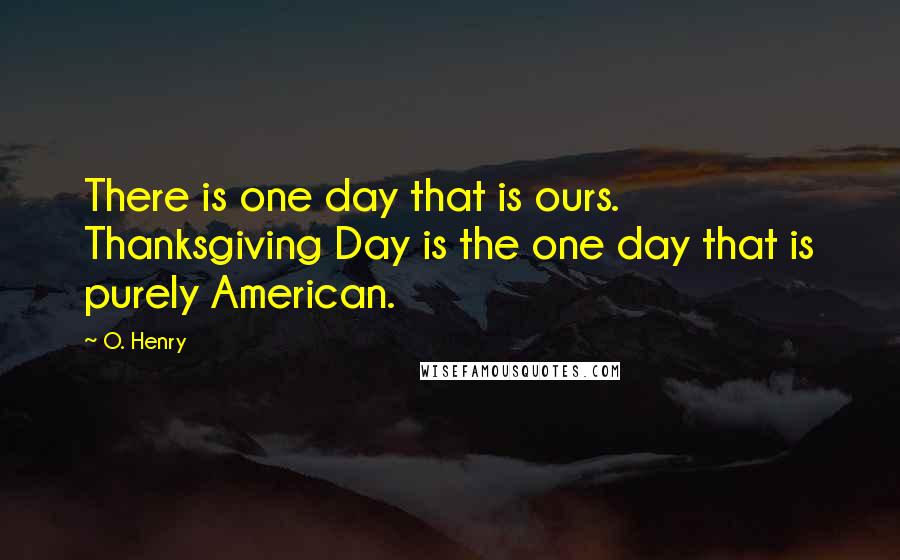 O. Henry Quotes: There is one day that is ours. Thanksgiving Day is the one day that is purely American.