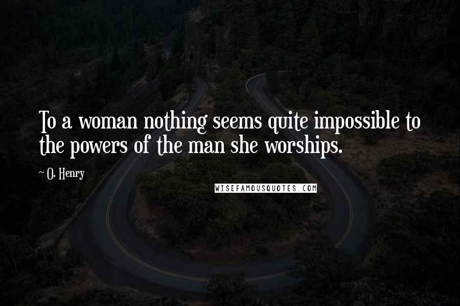 O. Henry Quotes: To a woman nothing seems quite impossible to the powers of the man she worships.