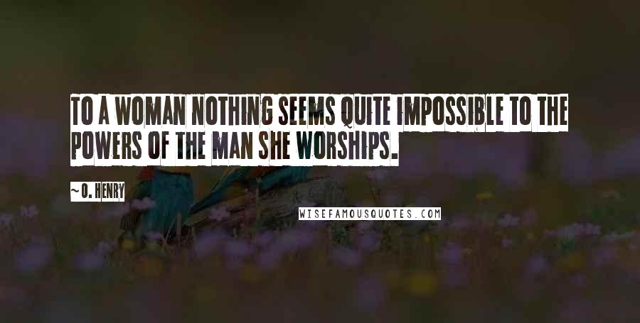 O. Henry Quotes: To a woman nothing seems quite impossible to the powers of the man she worships.