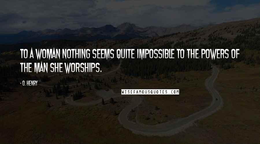 O. Henry Quotes: To a woman nothing seems quite impossible to the powers of the man she worships.