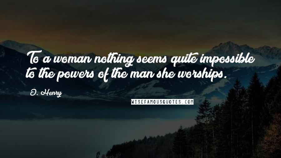 O. Henry Quotes: To a woman nothing seems quite impossible to the powers of the man she worships.