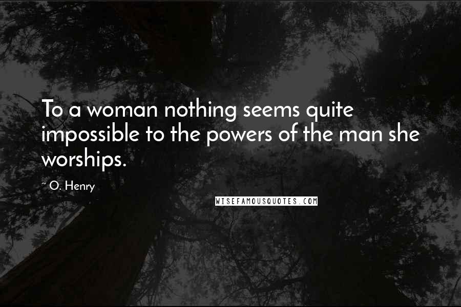 O. Henry Quotes: To a woman nothing seems quite impossible to the powers of the man she worships.