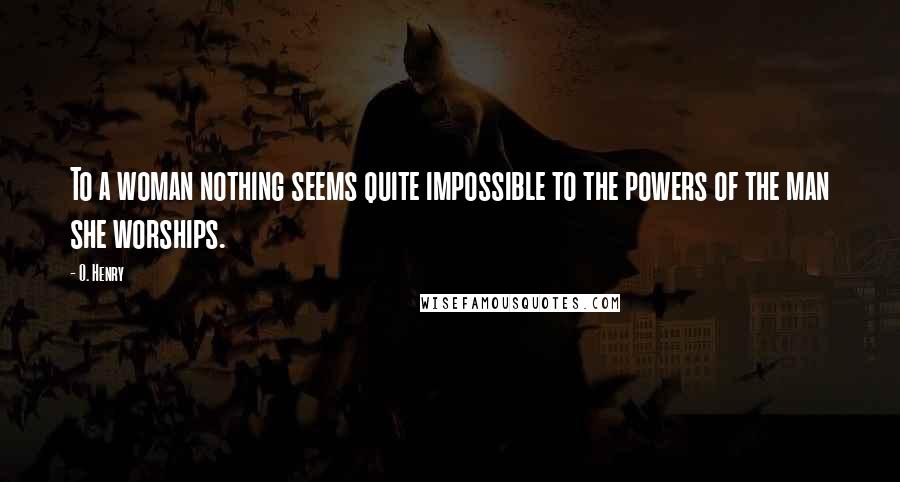 O. Henry Quotes: To a woman nothing seems quite impossible to the powers of the man she worships.