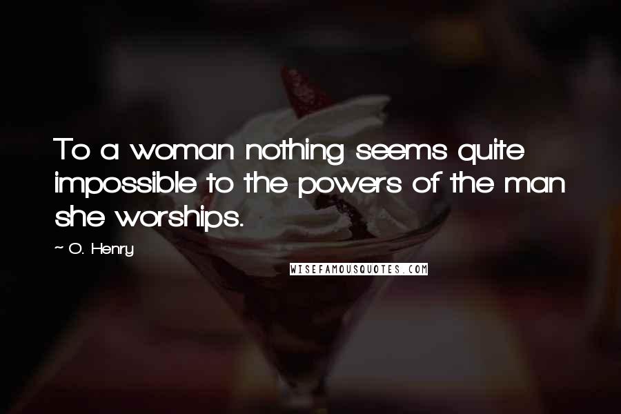 O. Henry Quotes: To a woman nothing seems quite impossible to the powers of the man she worships.