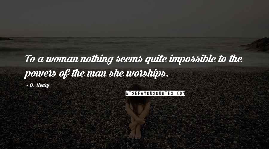 O. Henry Quotes: To a woman nothing seems quite impossible to the powers of the man she worships.