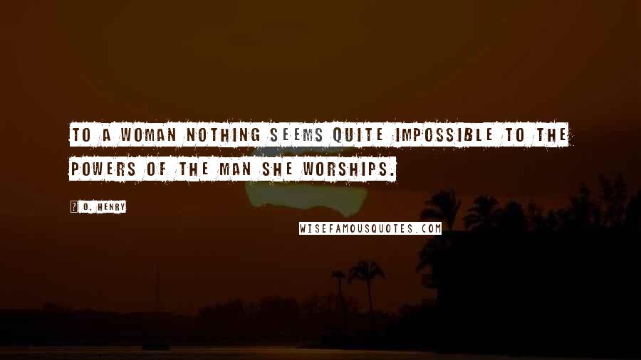 O. Henry Quotes: To a woman nothing seems quite impossible to the powers of the man she worships.