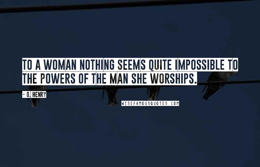 O. Henry Quotes: To a woman nothing seems quite impossible to the powers of the man she worships.