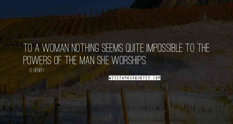 O. Henry Quotes: To a woman nothing seems quite impossible to the powers of the man she worships.