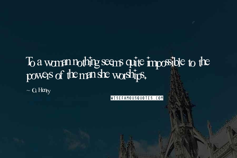 O. Henry Quotes: To a woman nothing seems quite impossible to the powers of the man she worships.