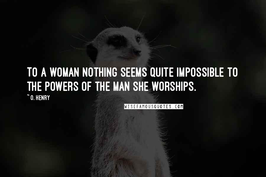 O. Henry Quotes: To a woman nothing seems quite impossible to the powers of the man she worships.