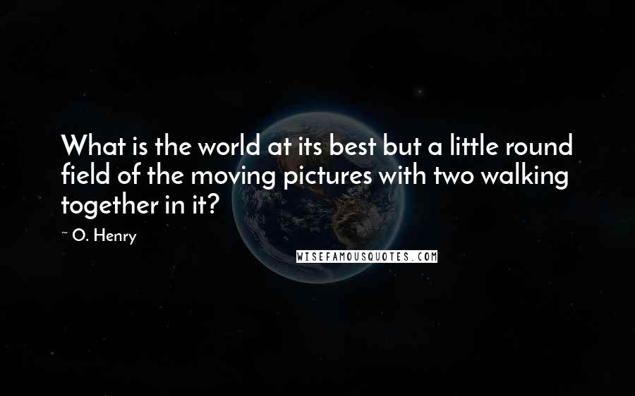 O. Henry Quotes: What is the world at its best but a little round field of the moving pictures with two walking together in it?