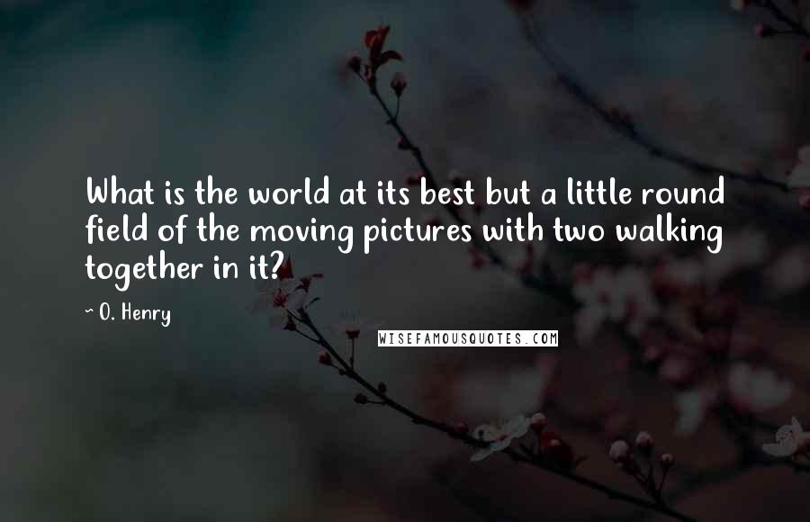 O. Henry Quotes: What is the world at its best but a little round field of the moving pictures with two walking together in it?