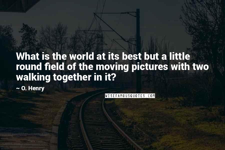 O. Henry Quotes: What is the world at its best but a little round field of the moving pictures with two walking together in it?