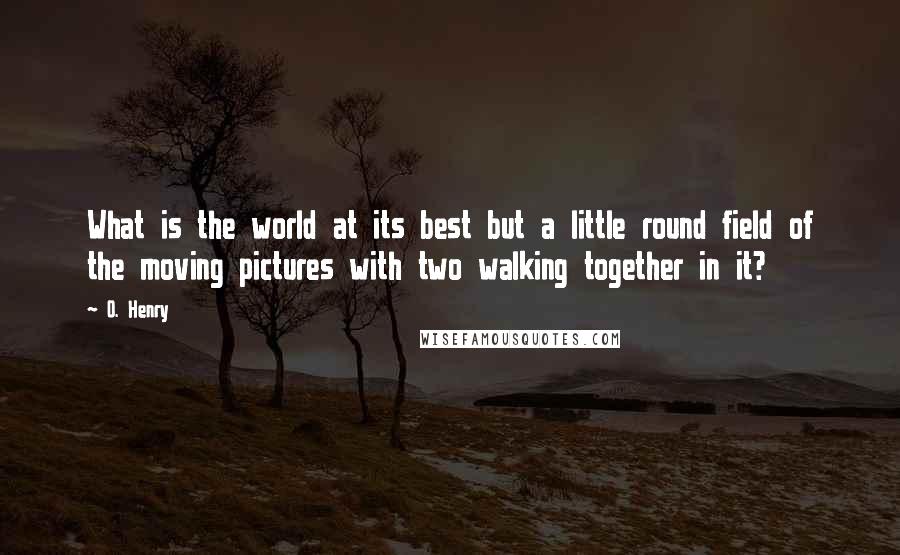 O. Henry Quotes: What is the world at its best but a little round field of the moving pictures with two walking together in it?