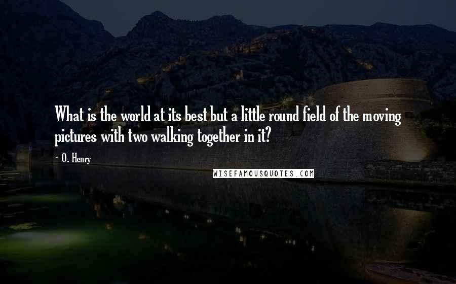 O. Henry Quotes: What is the world at its best but a little round field of the moving pictures with two walking together in it?