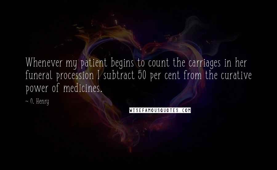 O. Henry Quotes: Whenever my patient begins to count the carriages in her funeral procession I subtract 50 per cent from the curative power of medicines.