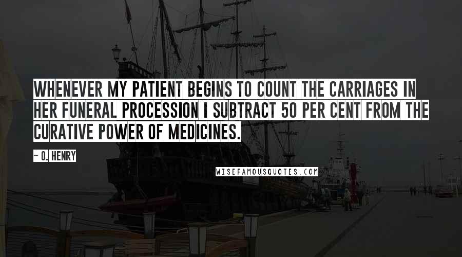 O. Henry Quotes: Whenever my patient begins to count the carriages in her funeral procession I subtract 50 per cent from the curative power of medicines.
