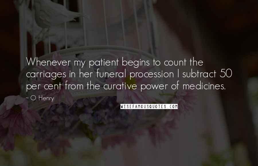 O. Henry Quotes: Whenever my patient begins to count the carriages in her funeral procession I subtract 50 per cent from the curative power of medicines.